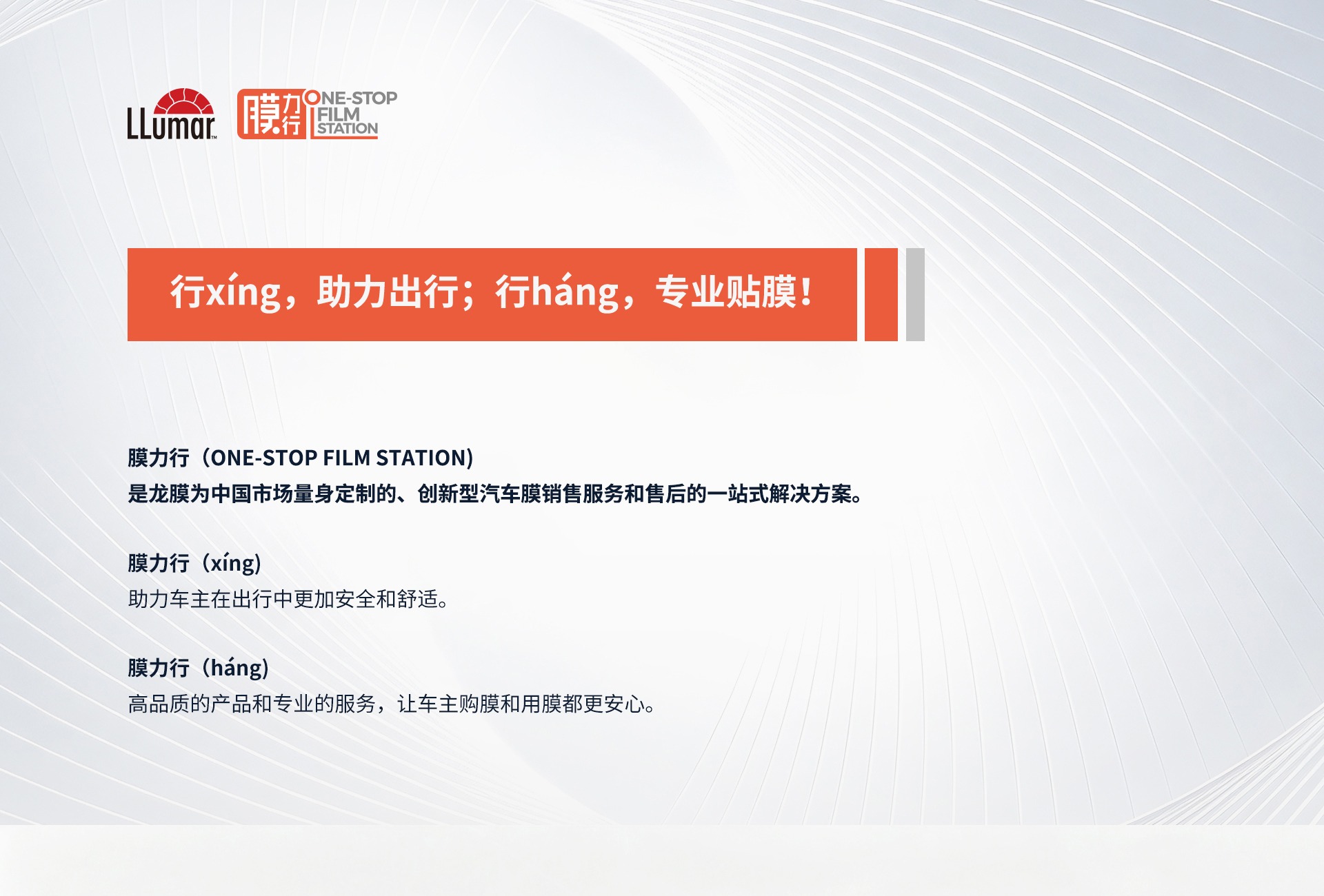 行xíng，助力出行；行háng，专业贴膜！膜力行（ONE-STOP FILM STATION）是龙膜为中国市场量身定制的、创新型汽车膜销售服务和售后的一站式解决方案。膜力行（xíng）助力车主在出行中更加安全和舒适。膜力行（háng）高品质的产品和专业的服务，让车主购膜和用膜都更安心。