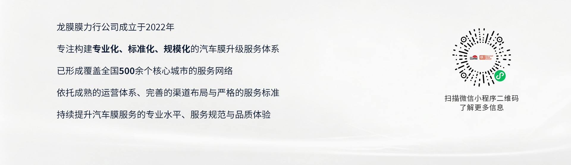 龙膜膜力行公司成立于2022年；专注构建专业化、标准化、规模化的汽车膜升级服务体系；已形成覆盖全国500个核心城市的服务网络；依托成熟的运营体系、完善的渠道布局与严格的服务标准；持续提升汽车膜服务的专业水平、服务规范与品质体验。